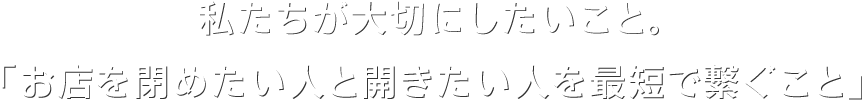 私たちが大切にしたいこと。『お店を閉めたい人と開きたい人を最短で繋ぐこと』